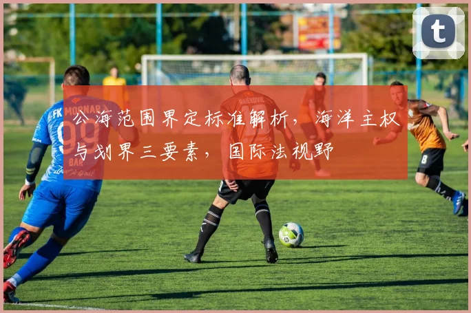 公海范围界定标准解析，海洋主权与划界三要素，国际法视野