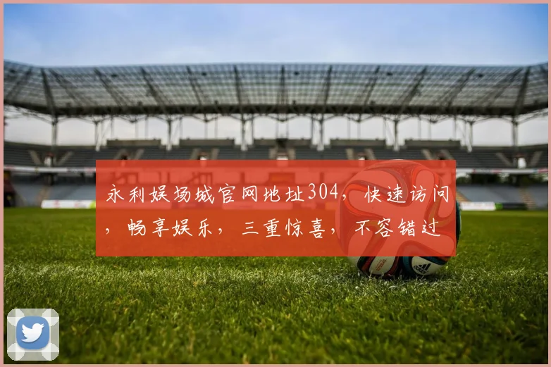 永利娱场城官网地址304，快速访问，畅享娱乐，三重惊喜，不容错过，立即体验