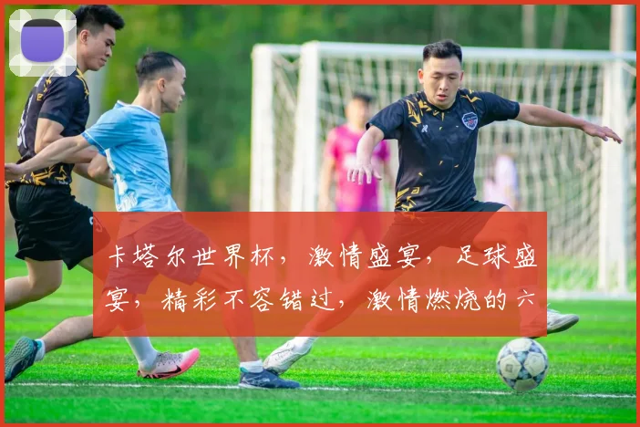 卡塔尔世界杯，激情盛宴，足球盛宴，精彩不容错过，激情燃烧的六月