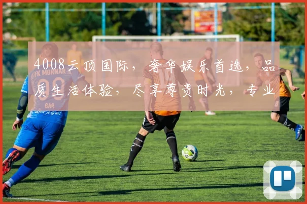 4008云顶国际，奢华娱乐首选，品质生活体验，尽享尊贵时光，专业信誉保障，安全可靠之选。