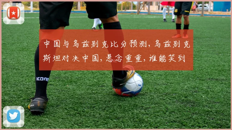 中国与乌兹别克比分预测,乌兹别克斯坦对决中国,悬念重重,谁能笑到最后