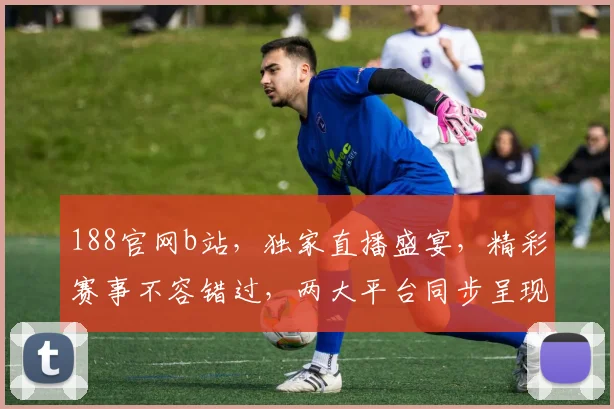 188官网b站，独家直播盛宴，精彩赛事不容错过，两大平台同步呈现，尽享视听盛宴